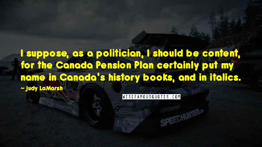 Judy LaMarsh Quotes: I suppose, as a politician, I should be content, for the Canada Pension Plan certainly put my name in Canada's history books, and in italics.