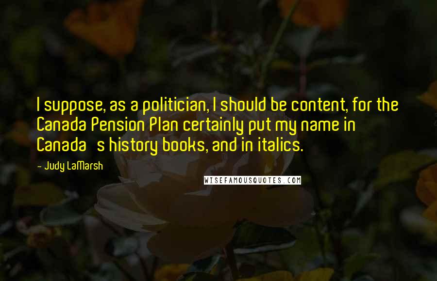 Judy LaMarsh Quotes: I suppose, as a politician, I should be content, for the Canada Pension Plan certainly put my name in Canada's history books, and in italics.