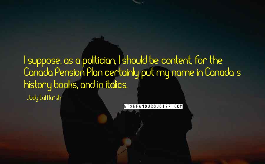 Judy LaMarsh Quotes: I suppose, as a politician, I should be content, for the Canada Pension Plan certainly put my name in Canada's history books, and in italics.