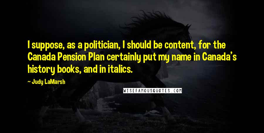 Judy LaMarsh Quotes: I suppose, as a politician, I should be content, for the Canada Pension Plan certainly put my name in Canada's history books, and in italics.