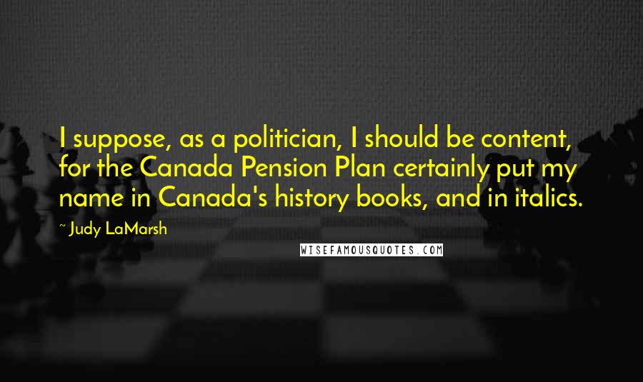 Judy LaMarsh Quotes: I suppose, as a politician, I should be content, for the Canada Pension Plan certainly put my name in Canada's history books, and in italics.