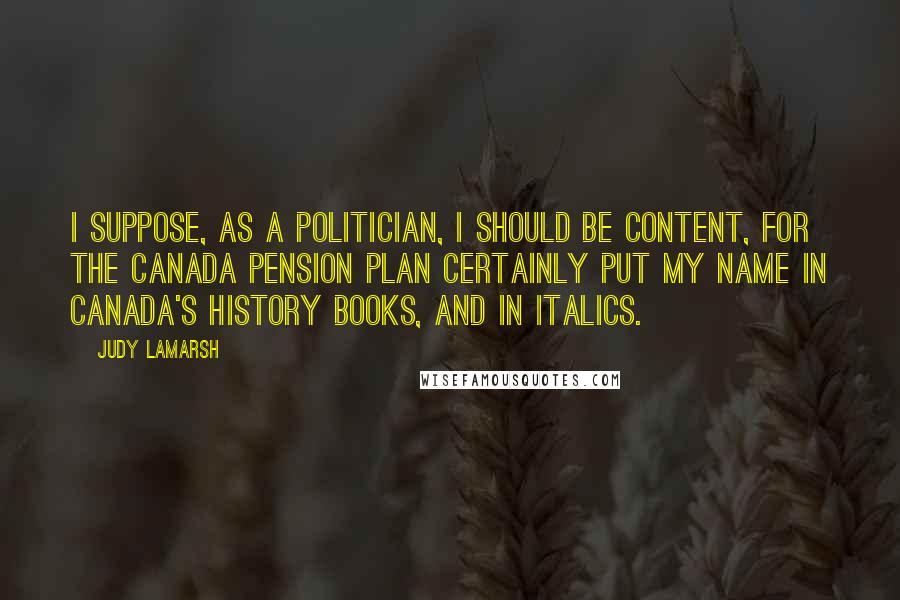 Judy LaMarsh Quotes: I suppose, as a politician, I should be content, for the Canada Pension Plan certainly put my name in Canada's history books, and in italics.