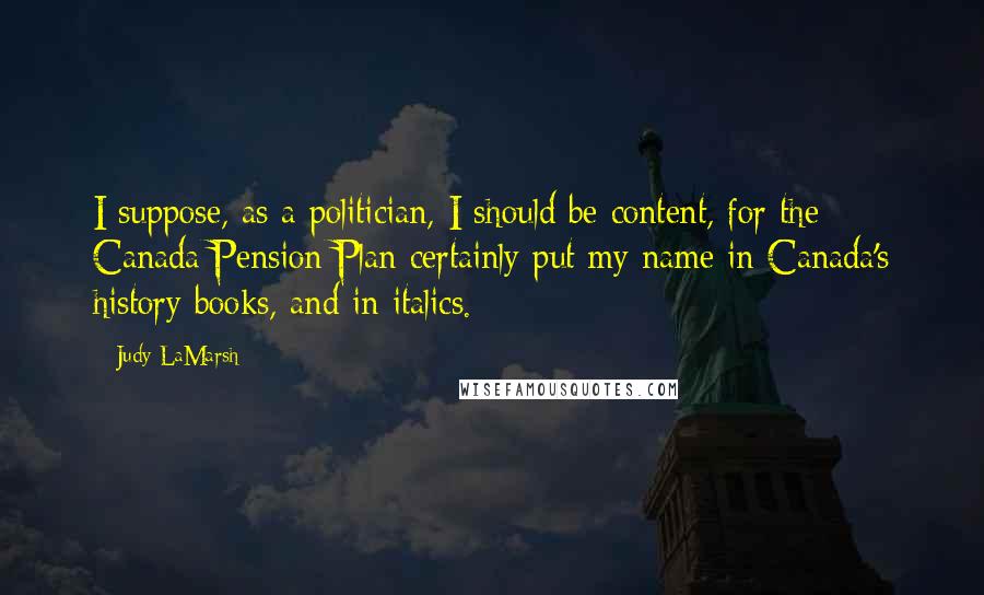 Judy LaMarsh Quotes: I suppose, as a politician, I should be content, for the Canada Pension Plan certainly put my name in Canada's history books, and in italics.