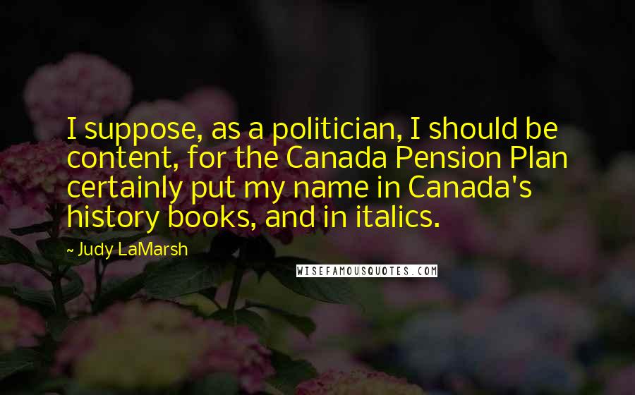 Judy LaMarsh Quotes: I suppose, as a politician, I should be content, for the Canada Pension Plan certainly put my name in Canada's history books, and in italics.
