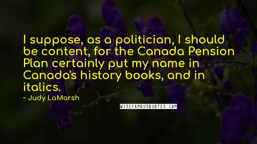 Judy LaMarsh Quotes: I suppose, as a politician, I should be content, for the Canada Pension Plan certainly put my name in Canada's history books, and in italics.