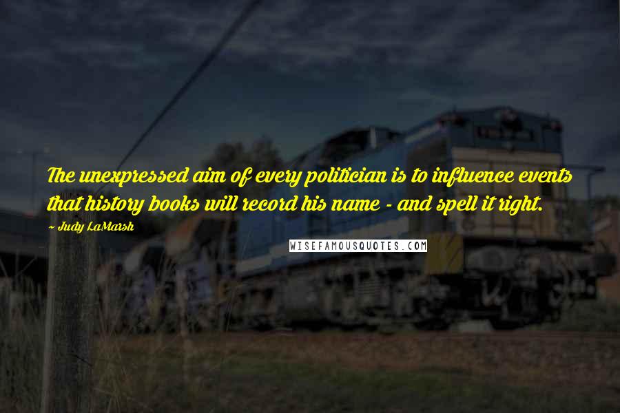 Judy LaMarsh Quotes: The unexpressed aim of every politician is to influence events that history books will record his name - and spell it right.