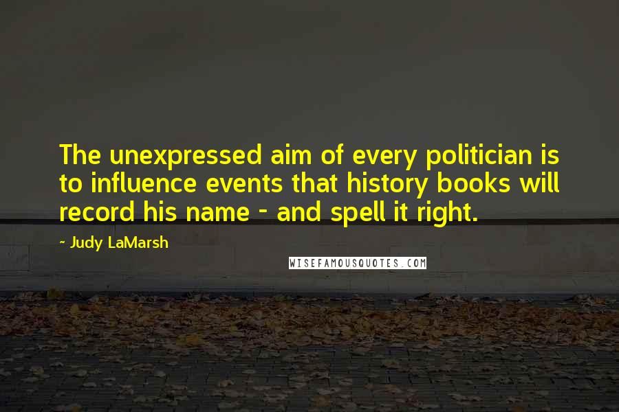 Judy LaMarsh Quotes: The unexpressed aim of every politician is to influence events that history books will record his name - and spell it right.