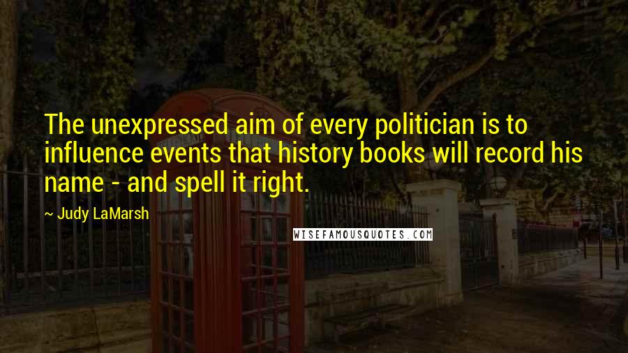 Judy LaMarsh Quotes: The unexpressed aim of every politician is to influence events that history books will record his name - and spell it right.