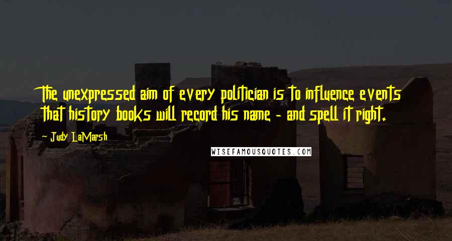 Judy LaMarsh Quotes: The unexpressed aim of every politician is to influence events that history books will record his name - and spell it right.