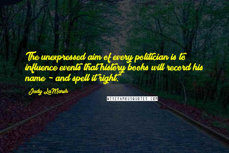 Judy LaMarsh Quotes: The unexpressed aim of every politician is to influence events that history books will record his name - and spell it right.