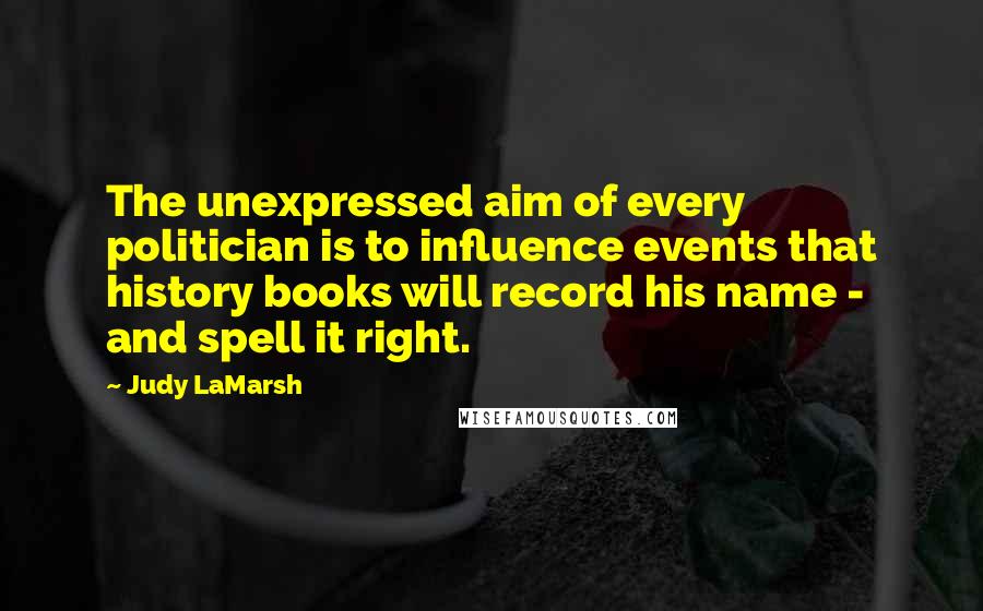 Judy LaMarsh Quotes: The unexpressed aim of every politician is to influence events that history books will record his name - and spell it right.