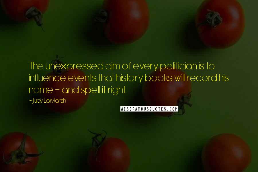 Judy LaMarsh Quotes: The unexpressed aim of every politician is to influence events that history books will record his name - and spell it right.