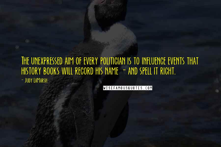 Judy LaMarsh Quotes: The unexpressed aim of every politician is to influence events that history books will record his name - and spell it right.