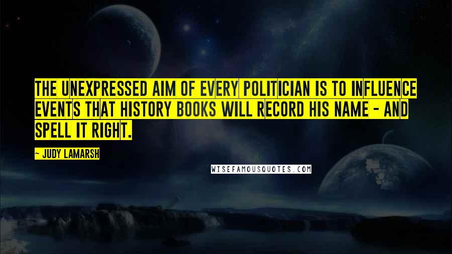 Judy LaMarsh Quotes: The unexpressed aim of every politician is to influence events that history books will record his name - and spell it right.