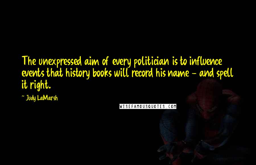 Judy LaMarsh Quotes: The unexpressed aim of every politician is to influence events that history books will record his name - and spell it right.