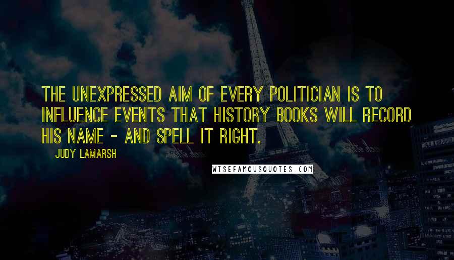 Judy LaMarsh Quotes: The unexpressed aim of every politician is to influence events that history books will record his name - and spell it right.