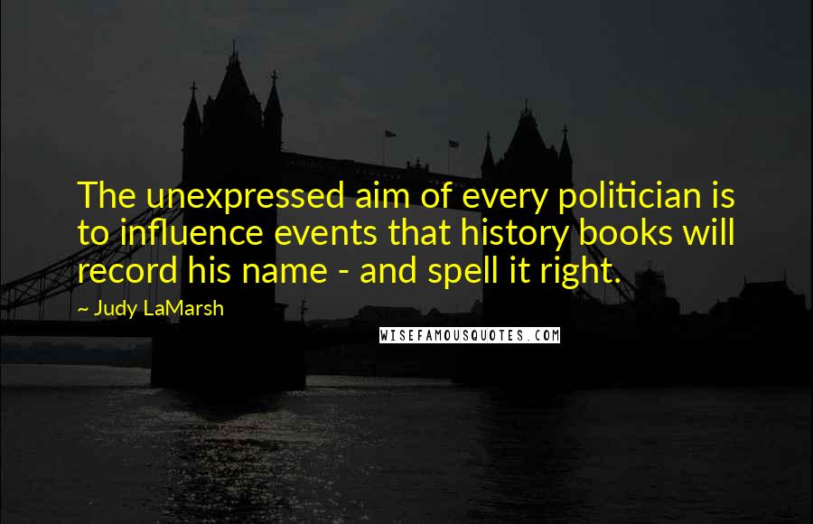 Judy LaMarsh Quotes: The unexpressed aim of every politician is to influence events that history books will record his name - and spell it right.