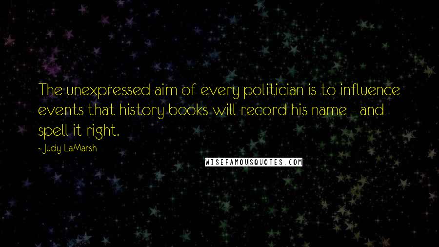 Judy LaMarsh Quotes: The unexpressed aim of every politician is to influence events that history books will record his name - and spell it right.