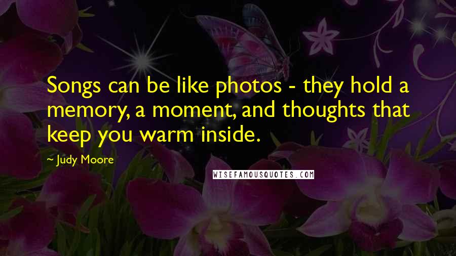 Judy Moore Quotes: Songs can be like photos - they hold a memory, a moment, and thoughts that keep you warm inside.