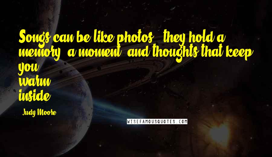 Judy Moore Quotes: Songs can be like photos - they hold a memory, a moment, and thoughts that keep you warm inside.