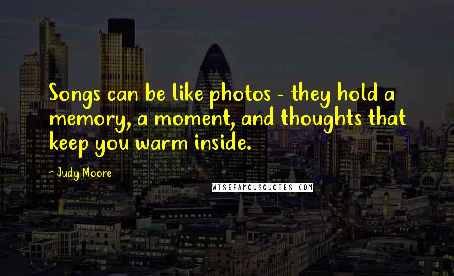 Judy Moore Quotes: Songs can be like photos - they hold a memory, a moment, and thoughts that keep you warm inside.