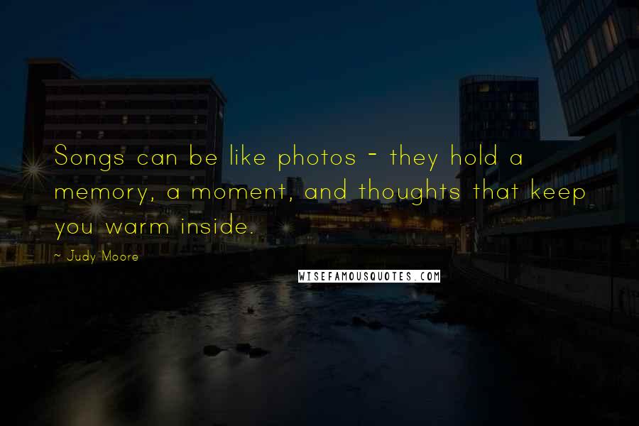 Judy Moore Quotes: Songs can be like photos - they hold a memory, a moment, and thoughts that keep you warm inside.