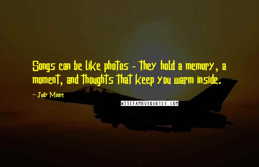 Judy Moore Quotes: Songs can be like photos - they hold a memory, a moment, and thoughts that keep you warm inside.