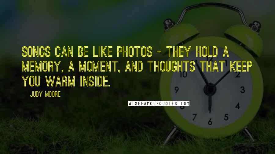 Judy Moore Quotes: Songs can be like photos - they hold a memory, a moment, and thoughts that keep you warm inside.