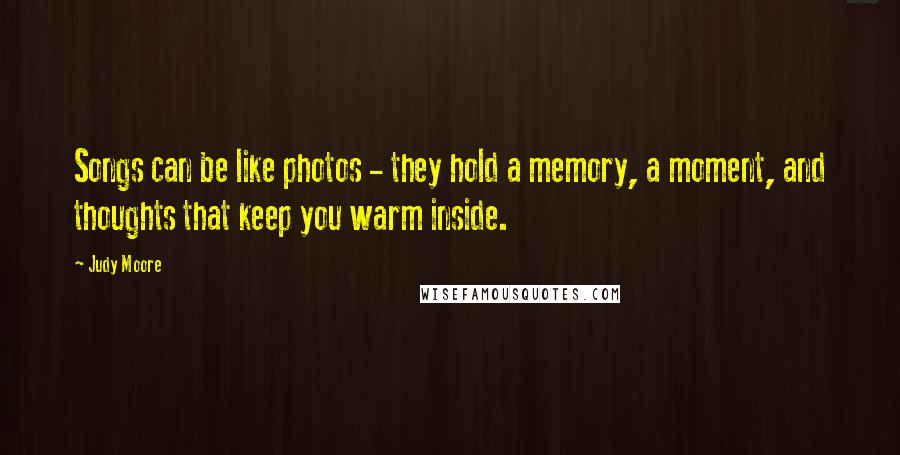 Judy Moore Quotes: Songs can be like photos - they hold a memory, a moment, and thoughts that keep you warm inside.