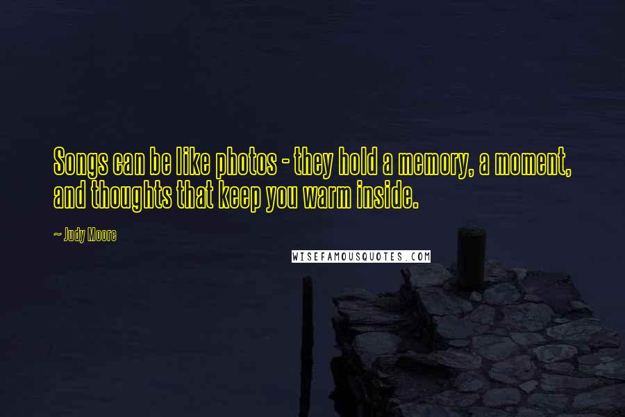 Judy Moore Quotes: Songs can be like photos - they hold a memory, a moment, and thoughts that keep you warm inside.