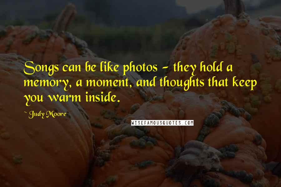Judy Moore Quotes: Songs can be like photos - they hold a memory, a moment, and thoughts that keep you warm inside.