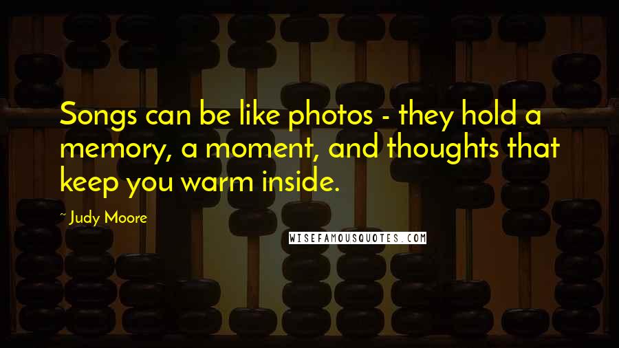 Judy Moore Quotes: Songs can be like photos - they hold a memory, a moment, and thoughts that keep you warm inside.