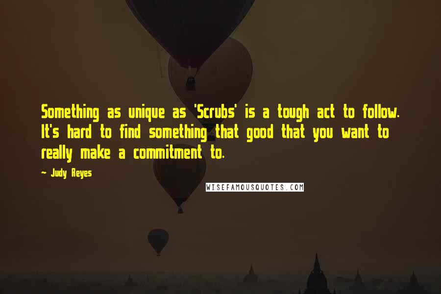 Judy Reyes Quotes: Something as unique as 'Scrubs' is a tough act to follow. It's hard to find something that good that you want to really make a commitment to.