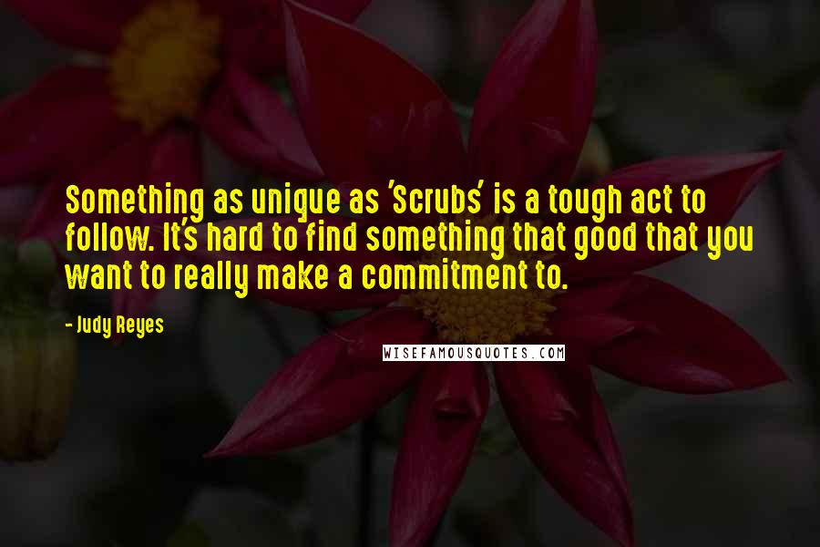 Judy Reyes Quotes: Something as unique as 'Scrubs' is a tough act to follow. It's hard to find something that good that you want to really make a commitment to.