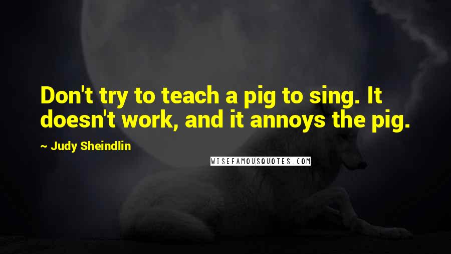 Judy Sheindlin Quotes: Don't try to teach a pig to sing. It doesn't work, and it annoys the pig.