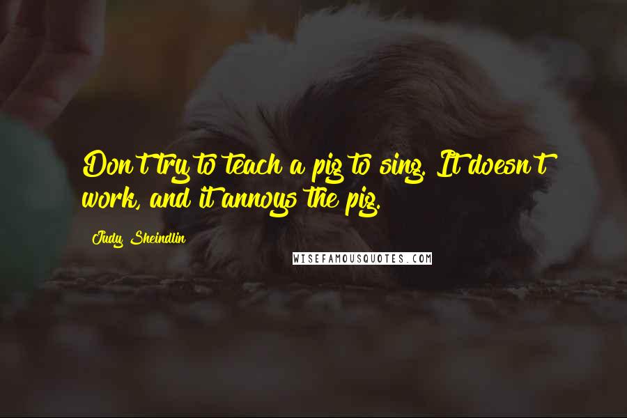 Judy Sheindlin Quotes: Don't try to teach a pig to sing. It doesn't work, and it annoys the pig.