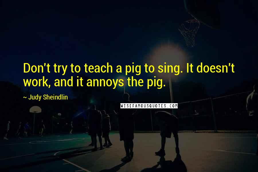 Judy Sheindlin Quotes: Don't try to teach a pig to sing. It doesn't work, and it annoys the pig.