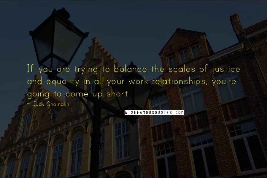 Judy Sheindlin Quotes: If you are trying to balance the scales of justice and equality in all your work relationships, you're going to come up short.