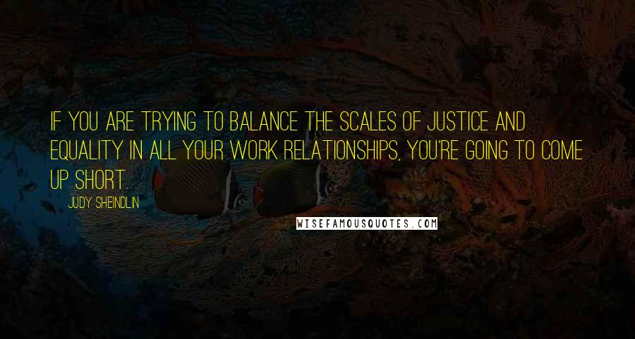 Judy Sheindlin Quotes: If you are trying to balance the scales of justice and equality in all your work relationships, you're going to come up short.