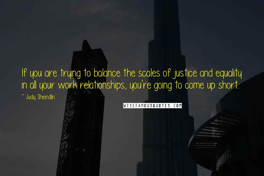 Judy Sheindlin Quotes: If you are trying to balance the scales of justice and equality in all your work relationships, you're going to come up short.