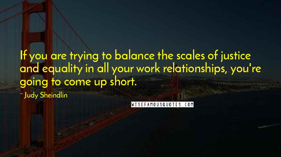 Judy Sheindlin Quotes: If you are trying to balance the scales of justice and equality in all your work relationships, you're going to come up short.