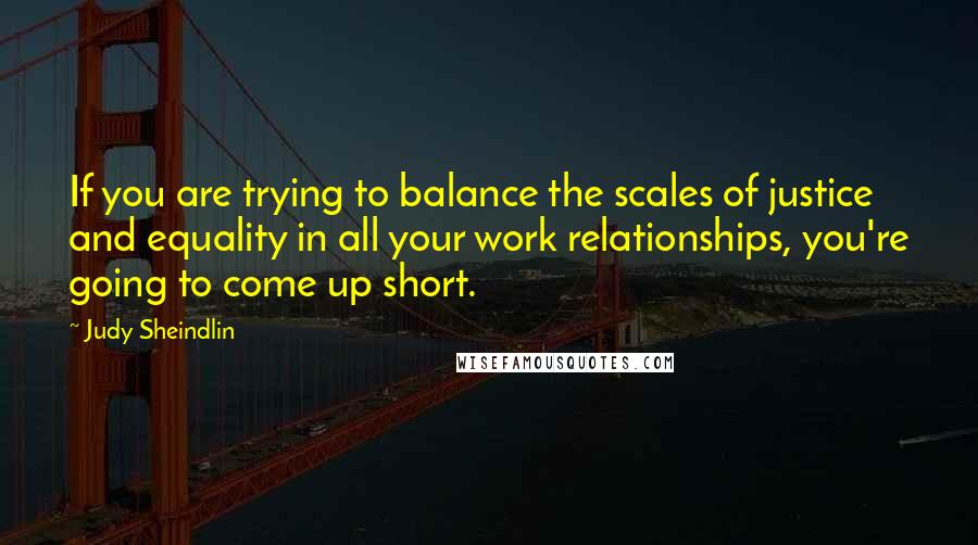 Judy Sheindlin Quotes: If you are trying to balance the scales of justice and equality in all your work relationships, you're going to come up short.