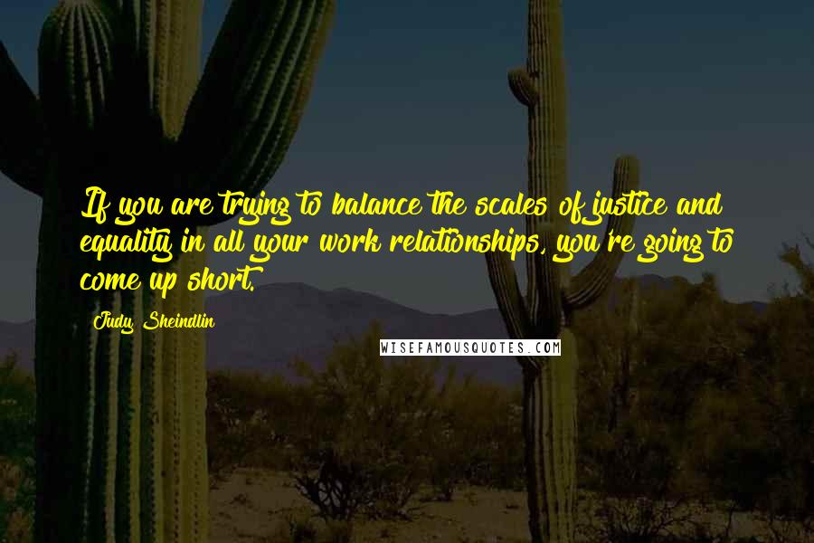 Judy Sheindlin Quotes: If you are trying to balance the scales of justice and equality in all your work relationships, you're going to come up short.