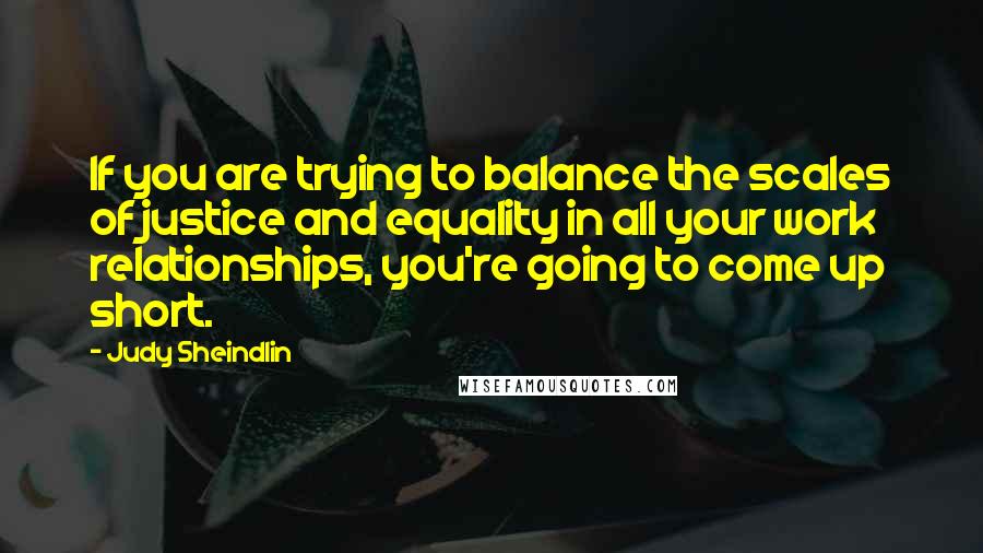 Judy Sheindlin Quotes: If you are trying to balance the scales of justice and equality in all your work relationships, you're going to come up short.