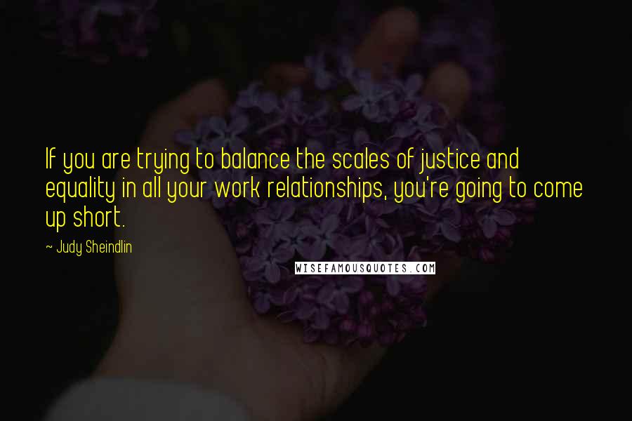 Judy Sheindlin Quotes: If you are trying to balance the scales of justice and equality in all your work relationships, you're going to come up short.