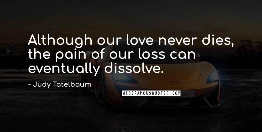 Judy Tatelbaum Quotes: Although our love never dies, the pain of our loss can eventually dissolve.
