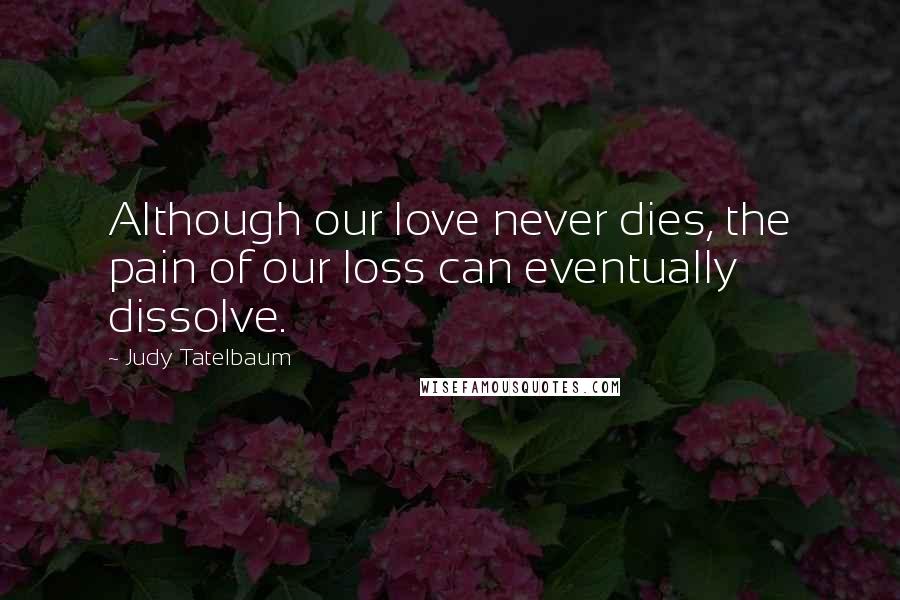 Judy Tatelbaum Quotes: Although our love never dies, the pain of our loss can eventually dissolve.