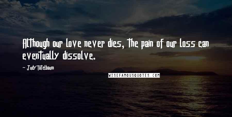 Judy Tatelbaum Quotes: Although our love never dies, the pain of our loss can eventually dissolve.