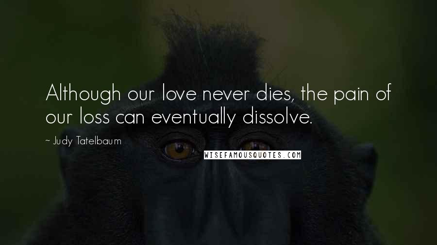 Judy Tatelbaum Quotes: Although our love never dies, the pain of our loss can eventually dissolve.