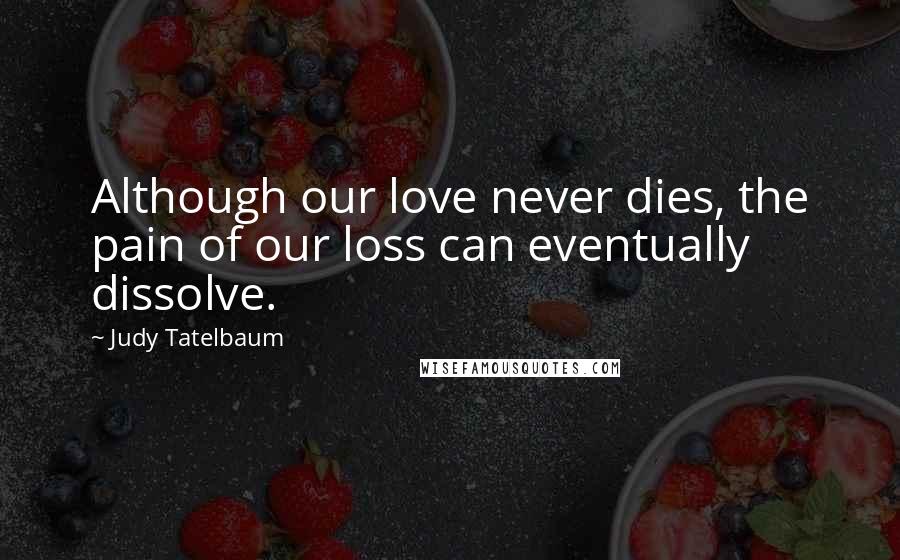 Judy Tatelbaum Quotes: Although our love never dies, the pain of our loss can eventually dissolve.